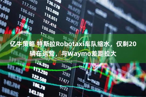 亿牛策略 特斯拉Robotaxi车队缩水，仅剩20辆在运营，与Waymo差距拉大