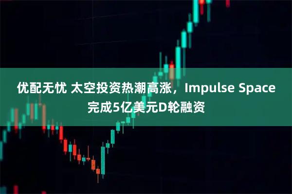 优配无忧 太空投资热潮高涨，Impulse Space完成5亿美元D轮融资