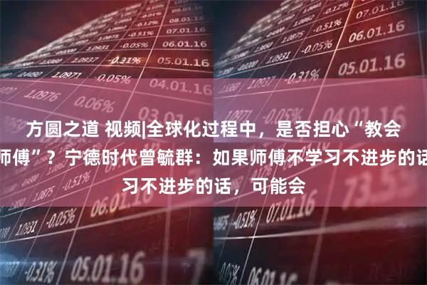 方圆之道 视频|全球化过程中，是否担心“教会徒弟饿死师傅”？宁德时代曾毓群：如果师傅不学习不进步的话，可能会