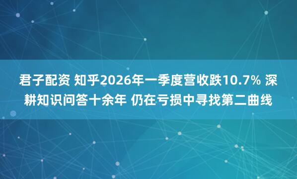 君子配资 知乎2026年一季度营收跌10.7% 深耕知识问答十余年 仍在亏损中寻找第二曲线