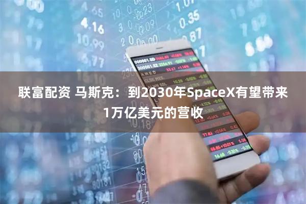 联富配资 马斯克：到2030年SpaceX有望带来1万亿美元的营收