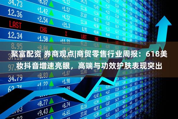 聚富配资 券商观点|商贸零售行业周报：618美妆抖音增速亮眼，高端与功效护肤表现突出