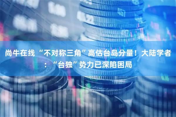 尚牛在线 “不对称三角”高估台岛分量！大陆学者：“台独”势力已深陷困局