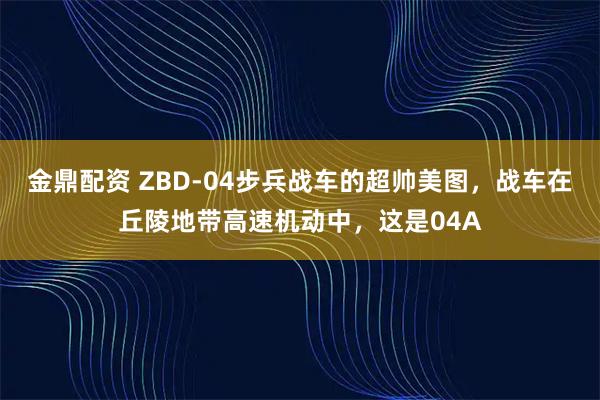 金鼎配资 ZBD-04步兵战车的超帅美图，战车在丘陵地带高速机动中，这是04A