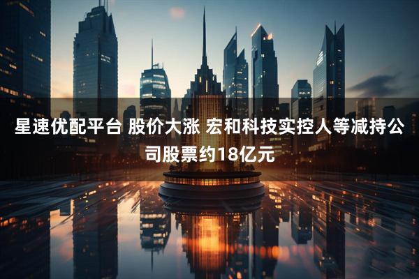 星速优配平台 股价大涨 宏和科技实控人等减持公司股票约18亿元