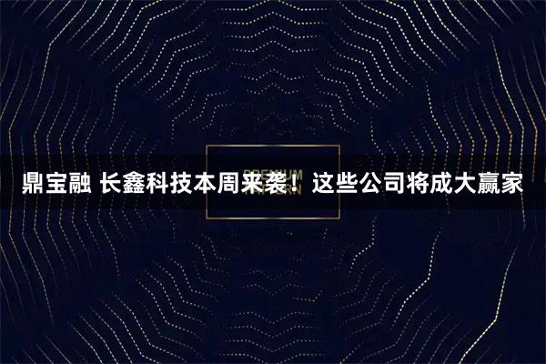 鼎宝融 长鑫科技本周来袭！这些公司将成大赢家