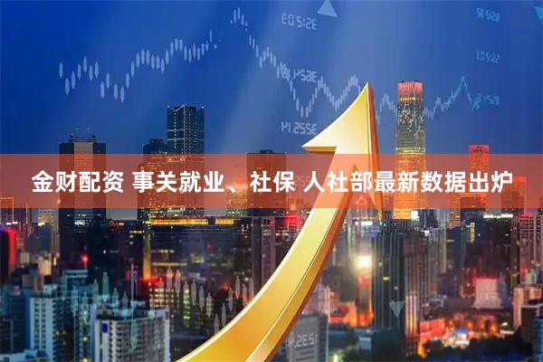 金财配资 事关就业、社保 人社部最新数据出炉