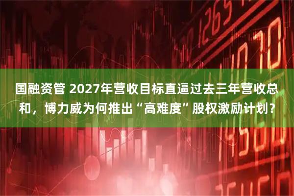 国融资管 2027年营收目标直逼过去三年营收总和，博力威为何推出“高难度”股权激励计划？