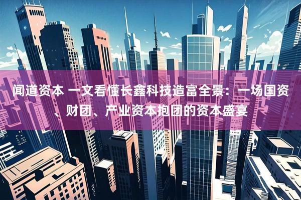 闻道资本 一文看懂长鑫科技造富全景：一场国资、财团、产业资本抱团的资本盛宴