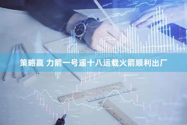 策略赢 力箭一号遥十八运载火箭顺利出厂
