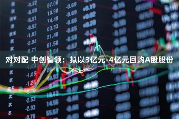 对对配 中创智领：拟以3亿元-4亿元回购A股股份
