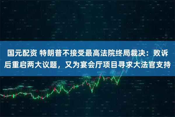 国元配资 特朗普不接受最高法院终局裁决：败诉后重启两大议题，又为宴会厅项目寻求大法官支持