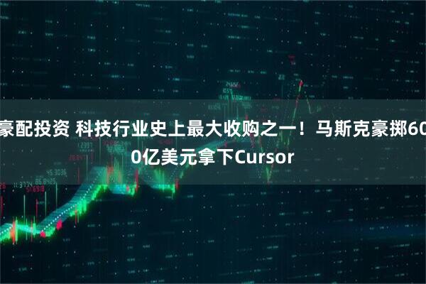 豪配投资 科技行业史上最大收购之一！马斯克豪掷600亿美元拿下Cursor